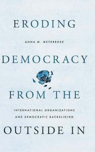 Eroding Democracy from the Outside In: International Organizations and Democratic Backsliding  by Anna M. Meyerrose (Assistant Professor, School of Politics & Global Studies, Assistant Professor, School of Politics & Global Studies, Arizona State University) at Abbey's Bookshop, 