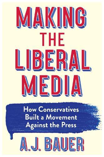 Making the Liberal Media: How Conservatives Built a Movement Against the Press