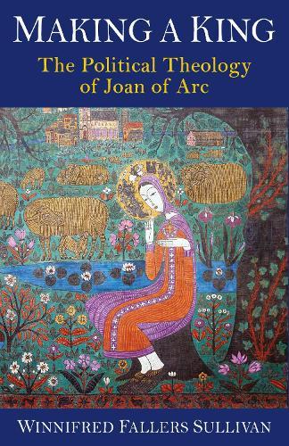 Making a King: The Political Theology of Joan of Arc  by Winnifred Fallers Sullivan at Abbey's Bookshop, 