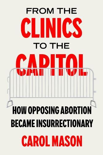From the Clinics to the Capitol: How Opposing Abortion Became Insurrectionary  by Carol Mason at Abbey's Bookshop, 