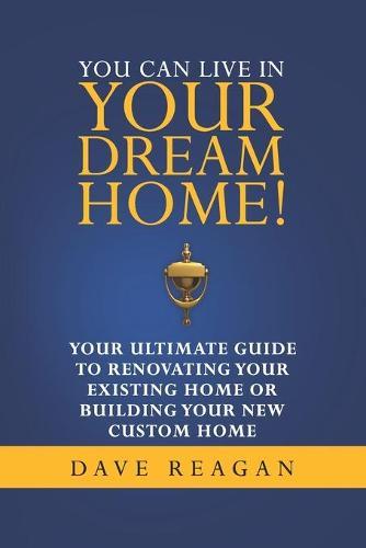 You Can Live In Your Dream Home!: Your Ultimate Guide To Renovating Your Existing Home or Building Your New Custom Home