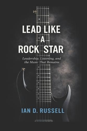Lead Like a Rock Star: Leadership, Listening, and the Music That Remains