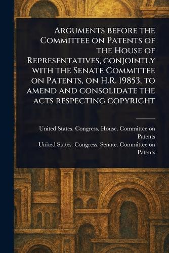 Arguments Before the Committee on Patents of the House of Representatives, Conjointly With the Senate Committee on Patents, on H.R. 19853, to Amend and Consolidate the Acts Respecting Copyright  by United States Congress Hou Patents at Abbey's Bookshop, 
