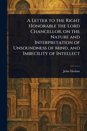 A Letter to the Right Honorable the Lord Chancellor, on the Nature and Interpretation of Unsoundness of Mind, and Imbecility of Intellect  by John Haslam at Abbey's Bookshop, 