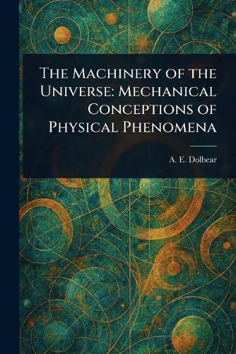The Machinery of the Universe: Mechanical Conceptions of Physical Phenomena  by A E (Amos Emerson) Dolbear at Abbey's Bookshop, 