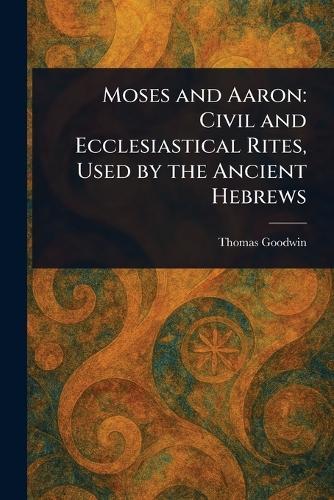 Moses and Aaron: Civil and Ecclesiastical Rites, Used by the Ancient Hebrews  by Thomas Goodwin at Abbey's Bookshop, 