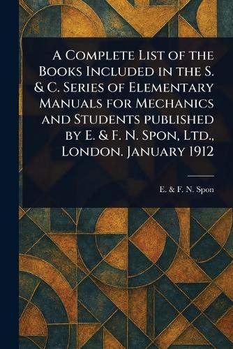 A Complete List of the Books Included in the S. & C. Series of Elementary Manuals for Mechanics and Students Published by E. & F. N. Spon, Ltd., London. January 1912  by E & F N Spon at Abbey's Bookshop, 