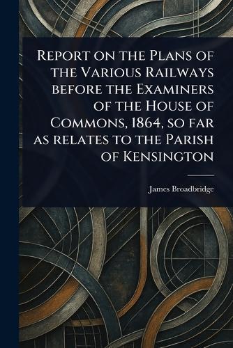 Report on the Plans of the Various Railways Before the Examiners of the House of Commons, 1864, so Far as Relates to the Parish of Kensington  by James Broadbridge at Abbey's Bookshop, 
