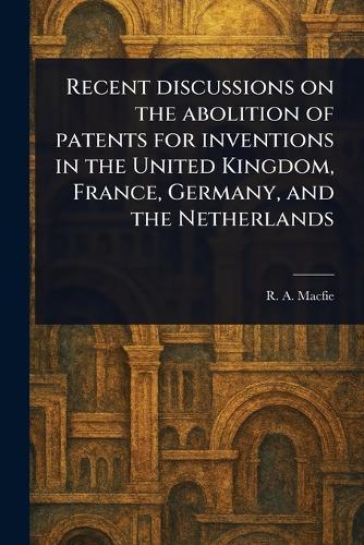 Recent Discussions on the Abolition of Patents for Inventions in the United Kingdom, France, Germany, and the Netherlands  by R A (Robert Andrew) Macfie at Abbey's Bookshop, 