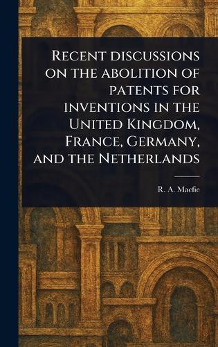 Recent Discussions on the Abolition of Patents for Inventions in the United Kingdom, France, Germany, and the Netherlands  by R A (Robert Andrew) Macfie at Abbey's Bookshop, 