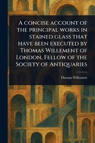 A Concise Account of the Principal Works in Stained Glass That Have Been Executed by Thomas Willement of London, Fellow of the Society of Antiquaries  by Thomas Willement at Abbey's Bookshop, 