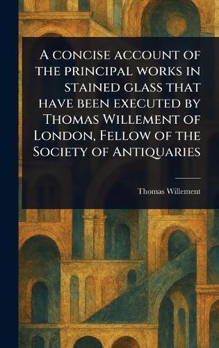 A Concise Account of the Principal Works in Stained Glass That Have Been Executed by Thomas Willement of London, Fellow of the Society of Antiquaries  by Thomas Willement at Abbey's Bookshop, 