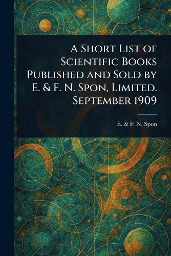 A Short List of Scientific Books Published and Sold by E. & F. N. Spon, Limited. September 1909  by E & F N Spon at Abbey's Bookshop, 
