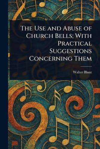 The Use and Abuse of Church Bells; With Practical Suggestions Concerning Them