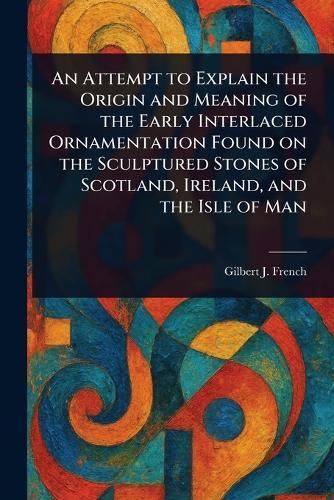 An Attempt to Explain the Origin and Meaning of the Early Interlaced Ornamentation Found on the Sculptured Stones of Scotland, Ireland, and the Isle of Man  by Gilbert J (Gilbert James) French at Abbey's Bookshop, 