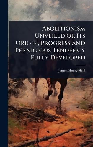 Abolitionism Unveiled or Its Origin, Progress and Pernicious Tendency Fully Developed  by James Henry Field at Abbey's Bookshop, 