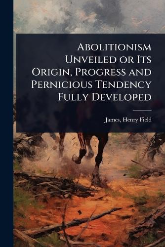 Abolitionism Unveiled or Its Origin, Progress and Pernicious Tendency Fully Developed  by James Henry Field at Abbey's Bookshop, 