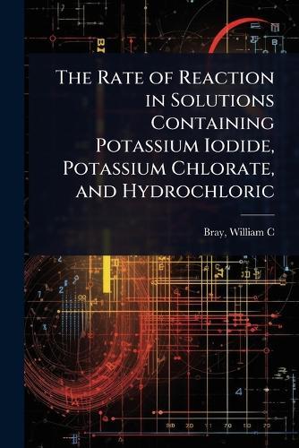 The Rate of Reaction in Solutions Containing Potassium Iodide, Potassium Chlorate, and Hydrochloric  by Bray William C (William Crowell) at Abbey's Bookshop, 