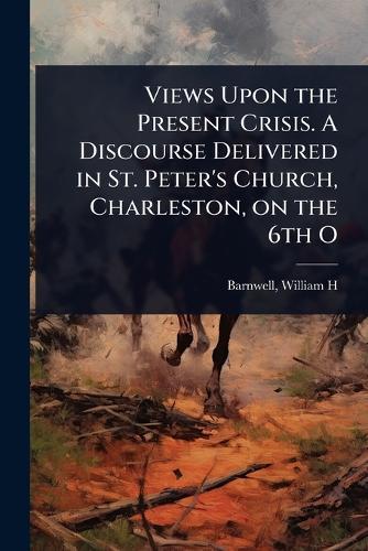 Views Upon the Present Crisis. A Discourse Delivered in St. Peter's Church, Charleston, on the 6th O  by Barnwell William H at Abbey's Bookshop, 