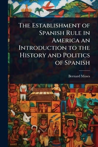 The Establishment of Spanish Rule in America an Introduction to the History and Politics of Spanish  by Bernard Moses at Abbey's Bookshop, 