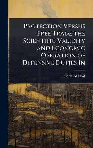 Protection Versus Free Trade the Scientific Validity and Economic Operation of Defensive Duties In  by Henry M Hoyt at Abbey's Bookshop, 