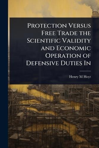 Protection Versus Free Trade the Scientific Validity and Economic Operation of Defensive Duties In  by Henry M Hoyt at Abbey's Bookshop, 