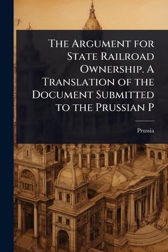 The Argument for State Railroad Ownership. A Translation of the Document Submitted to the Prussian P  by Prussia at Abbey's Bookshop, 