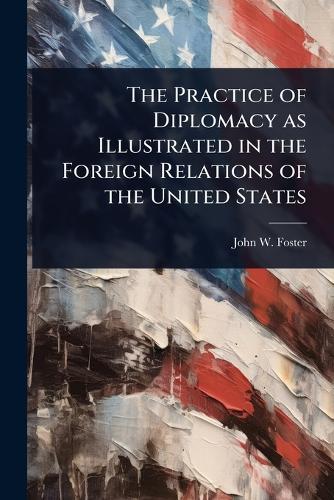 The Practice of Diplomacy as Illustrated in the Foreign Relations of the United States  by John W Foster at Abbey's Bookshop, 