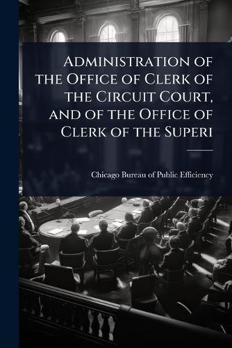 Administration of the Office of Clerk of the Circuit Court, and of the Office of Clerk of the Superi  by Chicago Bureau of Public Efficiency ( at Abbey's Bookshop, 