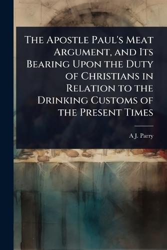 The Apostle Paul's Meat Argument, and Its Bearing Upon the Duty of Christians in Relation to the Drinking Customs of the Present Times  by A J Parry at Abbey's Bookshop, 