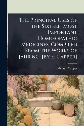 The Principal Uses of the Sixteen Most Important HomÅ""opathic Medicines, Compiled From the Works of Jahr &C. [By E. Capper]  by Edmund Capper at Abbey's Bookshop, 