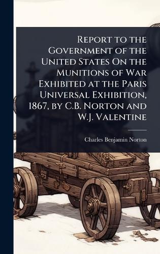 Report to the Government of the United States On the Munitions of War Exhibited at the Paris Universal Exhibition, 1867, by C.B. Norton and W.J. Valentine  by Charles Benjamin Norton at Abbey's Bookshop, 