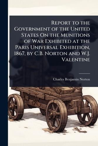 Report to the Government of the United States On the Munitions of War Exhibited at the Paris Universal Exhibition, 1867, by C.B. Norton and W.J. Valentine  by Charles Benjamin Norton at Abbey's Bookshop, 