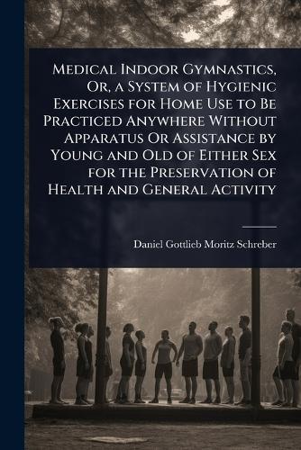 Medical Indoor Gymnastics, Or, a System of Hygienic Exercises for Home Use to Be Practiced Anywhere Without Apparatus Or Assistance by Young and Old of Either Sex for the Preservation of Health and General Activity  by Daniel Gottlieb Moritz Schreber at Abbey's Bookshop, 