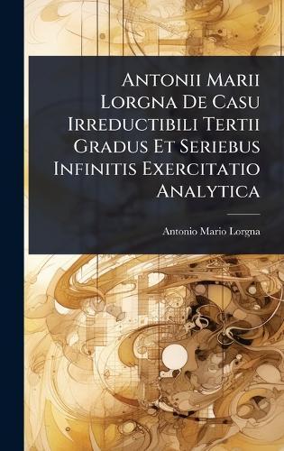 Antonii Marii Lorgna De Casu Irreductibili Tertii Gradus Et Seriebus Infinitis Exercitatio Analytica  by Antonio Mario Lorgna at Abbey's Bookshop, 