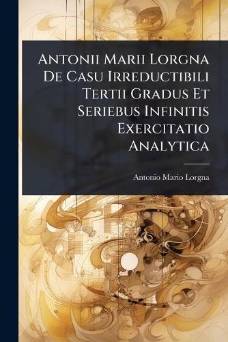Antonii Marii Lorgna De Casu Irreductibili Tertii Gradus Et Seriebus Infinitis Exercitatio Analytica  by Antonio Mario Lorgna at Abbey's Bookshop, 