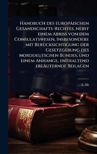 Handbuch des europäischen Gesandschafts-Rechtes, nebst einem Abriss von dem Consulatswesen, Insbesondere mit BerÃ1/4cksichtigung der Gesetzgebung des norddeutschen Bundes, und einem Anhange, enthaltend erläuternde Beilagen  by L Alt at Abbey's Bookshop, 