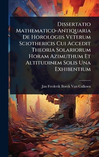 Dissertatio Mathematico-Antiquaria De Horologiis Veterum Sciothericis Cui Accedit Theoria Solariorum Horam Azimuthum Et Altitudinem Solis Una Exhibentium  by Jan Frederik Boeck Van Calkoen at Abbey's Bookshop, 