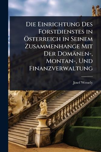 Die Einrichtung Des Forstdienstes in Ã-sterreich in Seinem Zusammenhange Mit Der Domänen-, Montan-, Und Finanzverwaltung  by Josef Wessely at Abbey's Bookshop, 
