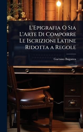 L'Epigrafia O Sia L'Arte Di Comporre Le Iscrizioni Latine Ridotta a Regole  by Gaetano Buganza at Abbey's Bookshop, 