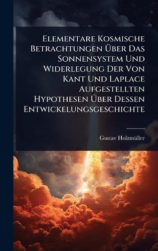 Elementare Kosmische Betrachtungen Ã&#156;ber Das Sonnensystem Und Widerlegung Der Von Kant Und Laplace Aufgestellten Hypothesen Ã&#156;ber Dessen Entwickelungsgeschichte  by Gustav Holzmã1/4ller at Abbey's Bookshop, 