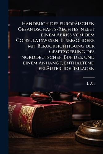 Handbuch des europäischen Gesandschafts-Rechtes, nebst einem Abriss von dem Consulatswesen, Insbesondere mit BerÃ1/4cksichtigung der Gesetzgebung des norddeutschen Bundes, und einem Anhange, enthaltend erläuternde Beilagen  by L Alt at Abbey's Bookshop, 