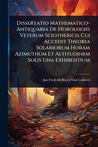 Dissertatio Mathematico-Antiquaria De Horologiis Veterum Sciothericis Cui Accedit Theoria Solariorum Horam Azimuthum Et Altitudinem Solis Una Exhibentium  by Jan Frederik Boeck Van Calkoen at Abbey's Bookshop, 