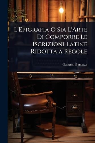 L'Epigrafia O Sia L'Arte Di Comporre Le Iscrizioni Latine Ridotta a Regole  by Gaetano Buganza at Abbey's Bookshop, 