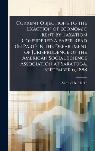 Current Objections to the Exaction of Economic Rent by Taxation Considered a Paper Read (In Part) in the Department of Jurisprudence of the American Social Science Association at Saratoga, September 6, 1888  by Samuel B Clarke at Abbey's Bookshop, 