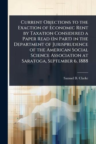 Current Objections to the Exaction of Economic Rent by Taxation Considered a Paper Read (In Part) in the Department of Jurisprudence of the American Social Science Association at Saratoga, September 6, 1888  by Samuel B Clarke at Abbey's Bookshop, 