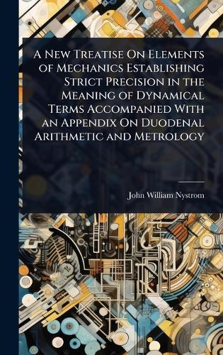 A New Treatise On Elements of Mechanics Establishing Strict Precision in the Meaning of Dynamical Terms Accompanied With an Appendix On Duodenal Arithmetic and Metrology  by John William Nystrom at Abbey's Bookshop, 