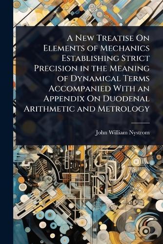 A New Treatise On Elements of Mechanics Establishing Strict Precision in the Meaning of Dynamical Terms Accompanied With an Appendix On Duodenal Arithmetic and Metrology  by John William Nystrom at Abbey's Bookshop, 