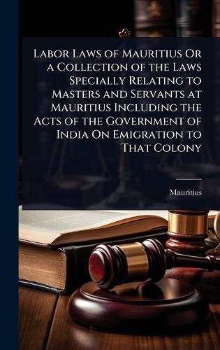 Labor Laws of Mauritius Or a Collection of the Laws Specially Relating to Masters and Servants at Mauritius Including the Acts of the Government of India On Emigration to That Colony  by Mauritius at Abbey's Bookshop, 