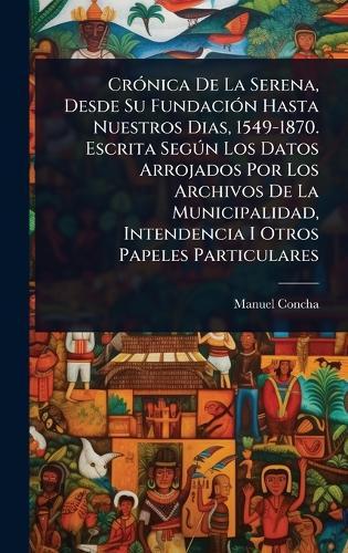 CrÃ3nica De La Serena, Desde Su FundaciÃ3n Hasta Nuestros Dias, 1549-1870. Escrita SegÃ°n Los Datos Arrojados Por Los Archivos De La Municipalidad, Intendencia I Otros Papeles Particulares  by Manuel Concha at Abbey's Bookshop, 